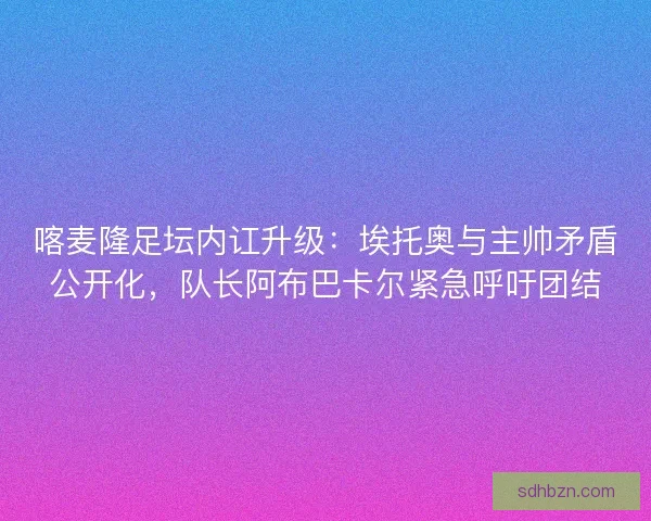 喀麦隆足坛内讧升级：埃托奥与主帅矛盾公开化，队长阿布巴卡尔紧急呼吁团结