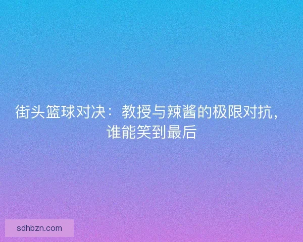 街头篮球对决：教授与辣酱的极限对抗，谁能笑到最后