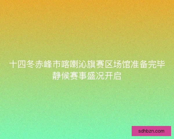十四冬赤峰市喀喇沁旗赛区场馆准备完毕静候赛事盛况开启